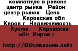 2-комнатную в районе центр.рынка › Район ­ центр.рынок › Цена ­ 1 700 000 - Кировская обл., Киров г. Недвижимость » Куплю   . Кировская обл.,Киров г.